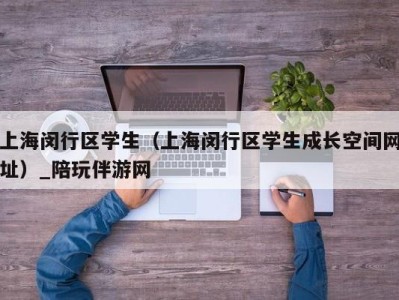 上海闵行区学生（上海闵行区学生成长空间网址）_陪玩伴游网