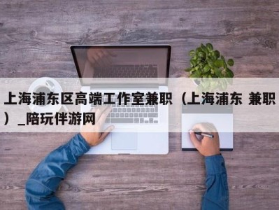 上海浦东区高端工作室兼职（上海浦东 兼职）_陪玩伴游网