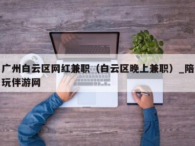 广州白云区网红兼职（白云区晚上兼职）_陪玩伴游网