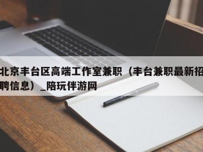 北京丰台区高端工作室兼职（丰台兼职最新招聘信息）_陪玩伴游网