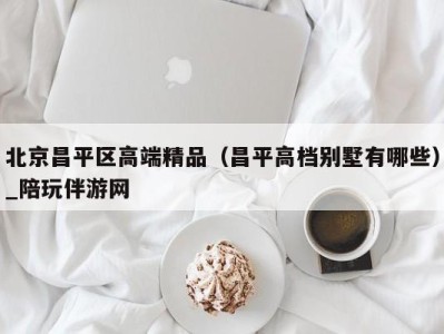 北京昌平区高端精品（昌平高档别墅有哪些）_陪玩伴游网