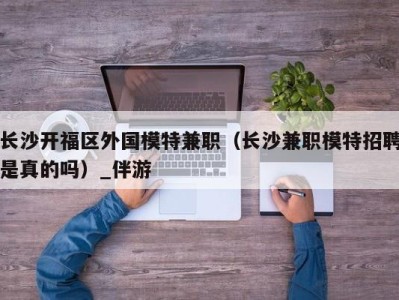 长沙开福区外国模特兼职（长沙兼职模特招聘是真的吗）_伴游