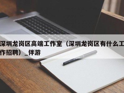 深圳龙岗区高端工作室（深圳龙岗区有什么工作招聘）_伴游