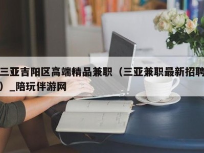 三亚吉阳区高端精品兼职（三亚兼职最新招聘）_陪玩伴游网