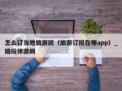 怎么订当地旅游团（旅游订团在哪app）_陪玩伴游网