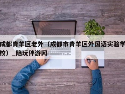 成都青羊区老外（成都市青羊区外国语实验学校）_陪玩伴游网