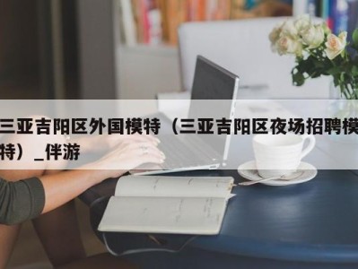 三亚吉阳区外国模特（三亚吉阳区夜场招聘模特）_伴游